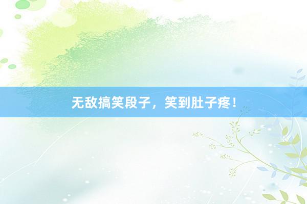 无敌搞笑段子，笑到肚子疼！